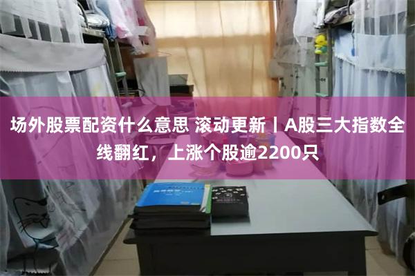 场外股票配资什么意思 滚动更新丨A股三大指数全线翻红,上涨个股逾2200只