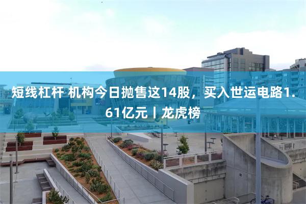 短线杠杆 机构今日抛售这14股,买入世运电路1.61亿元丨龙虎榜