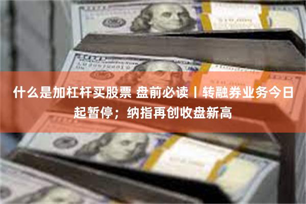 什么是加杠杆买股票 盘前必读丨转融券业务今日起暂停;纳指再创收盘新高
