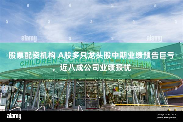 股票配资机构 A股多只龙头股中期业绩预告巨亏,近八成公司业绩报忧