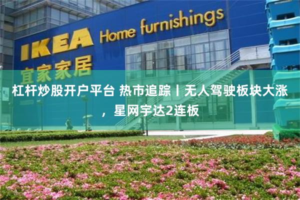 杠杆炒股开户平台 热市追踪丨无人驾驶板块大涨,星网宇达2连板