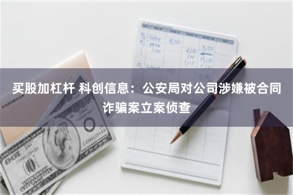 买股加杠杆 科创信息:公安局对公司涉嫌被合同诈骗案立案侦查