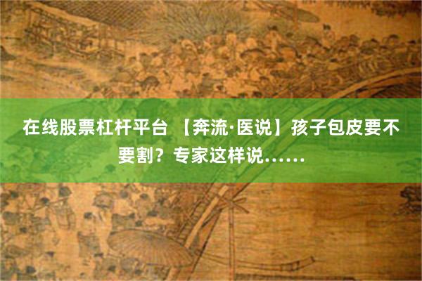 在线股票杠杆平台 【奔流·医说】孩子包皮要不要割?专家这样说……