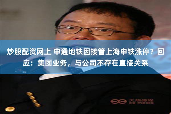 炒股配资网上 申通地铁因接管上海申铁涨停?回应:集团业务,与公司不存在直接关系