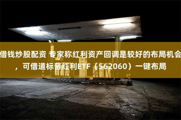借钱炒股配资 专家称红利资产回调是较好的布局机会,可借道标普红利ETF(562060)一键布局