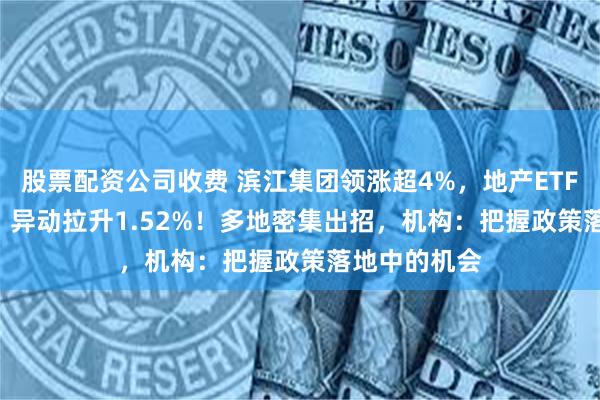 股票配资公司收费 滨江集团领涨超4%,地产ETF(159707)异动拉升1.52%!多地密集出招,机构:把握政策落地中的机会