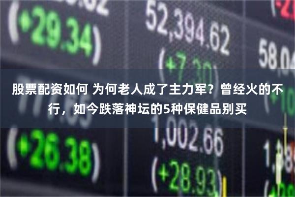 股票配资如何 为何老人成了主力军?曾经火的不行,如今跌落神坛的5种保健品别买
