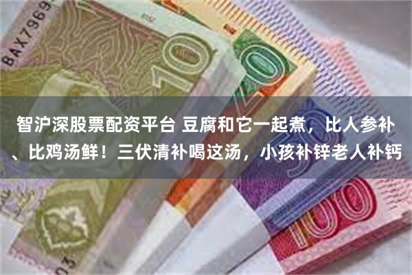 智沪深股票配资平台 豆腐和它一起煮,比人参补、比鸡汤鲜!三伏清补喝这汤,小孩补锌老人补钙
