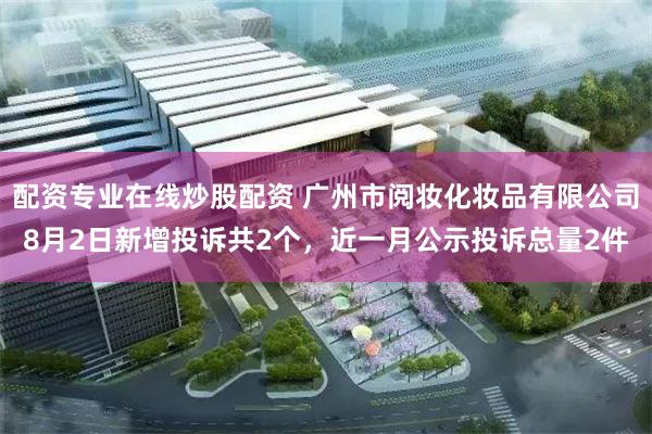 配资专业在线炒股配资 广州市阅妆化妆品有限公司8月2日新增投诉共2个,近一月公示投诉总量2件