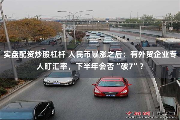 实盘配资炒股杠杆 人民币暴涨之后:有外贸企业专人盯汇率,下半年会否“破7”?