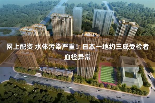 网上配资 水体污染严重!日本一地约三成受检者血检异常