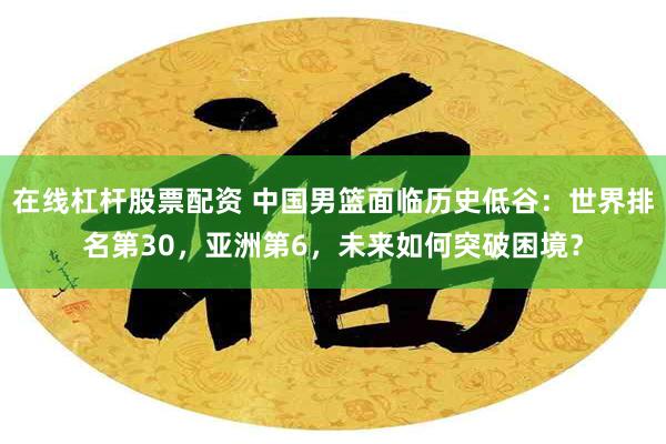 在线杠杆股票配资 中国男篮面临历史低谷:世界排名第30,亚洲第6,未来如何突破困境?