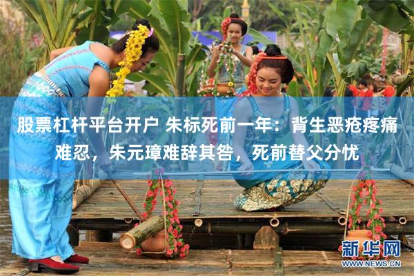股票杠杆平台开户 朱标死前一年:背生恶疮疼痛难忍,朱元璋难辞其咎,死前替父分忧