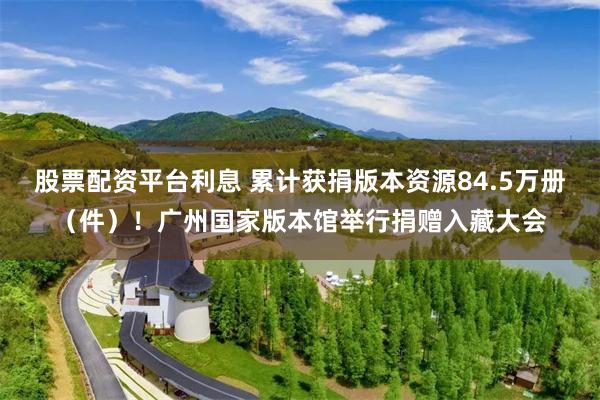 股票配资平台利息 累计获捐版本资源84.5万册(件)!广州国家版本馆举行捐赠入藏大会