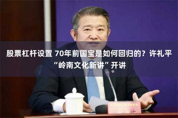 股票杠杆设置 70年前国宝是如何回归的?许礼平“岭南文化新讲”开讲