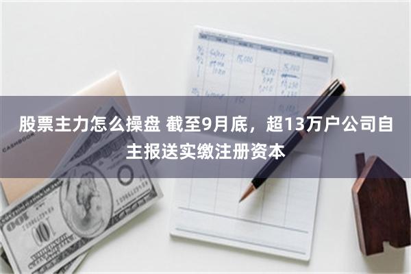 股票主力怎么操盘 截至9月底,超13万户公司自主报送实缴注册资本