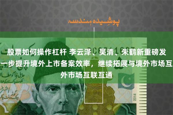 股票如何操作杠杆 李云泽、吴清、朱鹤新重磅发声:进一步提升境外上市备案效率,继续拓展与境外市场互联互通