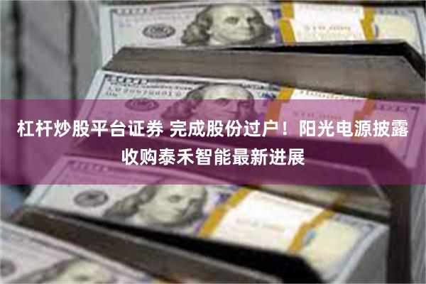 杠杆炒股平台证券 完成股份过户!阳光电源披露收购泰禾智能最新进展