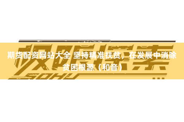 期货配资网站大全 坚持精准扶贫,在发展中消除贫困根源(和音)
