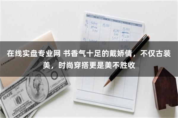 在线实盘专业网 书香气十足的戴娇倩,不仅古装美,时尚穿搭更是美不胜收