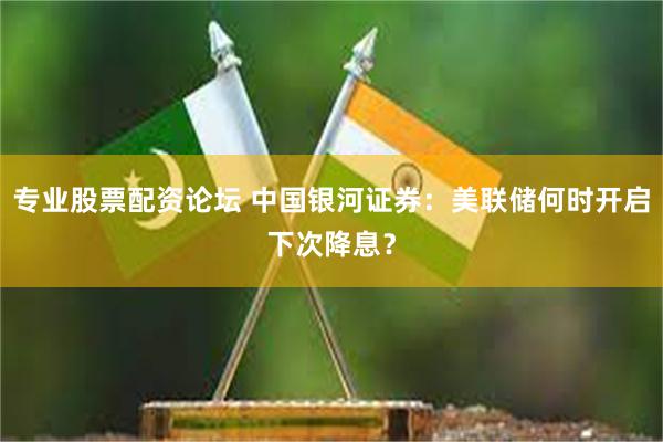 专业股票配资论坛 中国银河证券:美联储何时开启下次降息?
