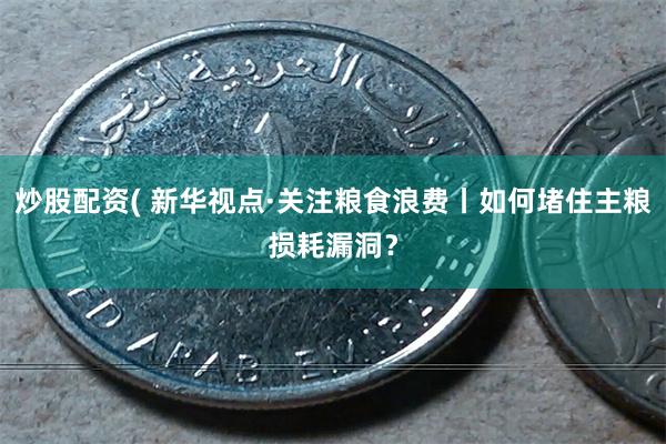 炒股配资( 新华视点·关注粮食浪费丨如何堵住主粮损耗漏洞?