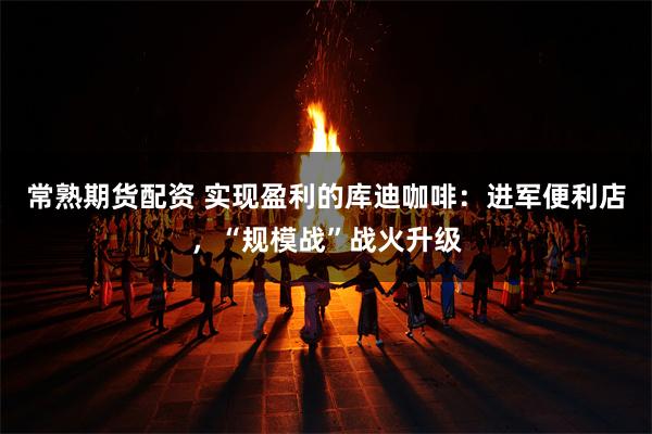 常熟期货配资 实现盈利的库迪咖啡:进军便利店,“规模战”战火升级