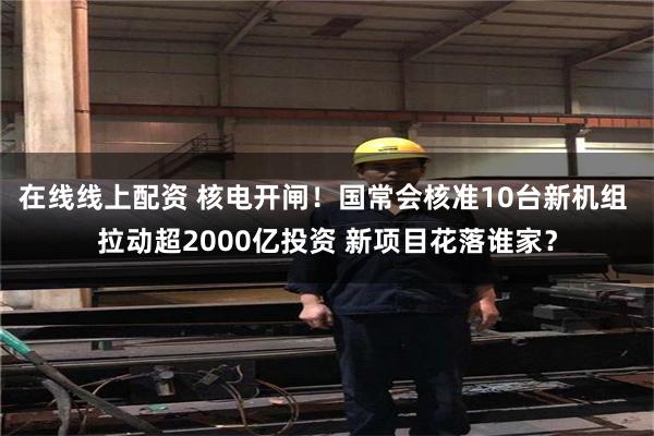在线线上配资 核电开闸!国常会核准10台新机组 拉动超2000亿投资 新项目花落谁家?