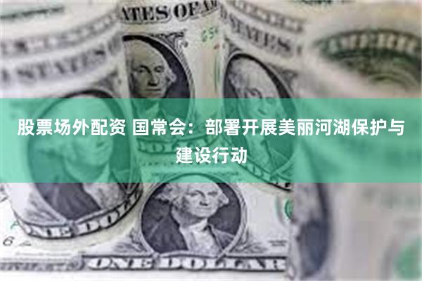 股票场外配资 国常会:部署开展美丽河湖保护与建设行动