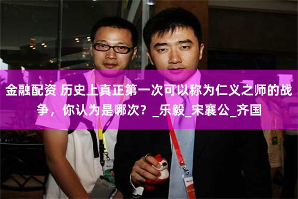 金融配资 历史上真正第一次可以称为仁义之师的战争,你认为是哪次?_乐毅_宋襄公_齐国