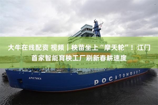 大牛在线配资 视频|秧苗坐上“摩天轮”!江门首家智能育秧工厂刷新春耕速度