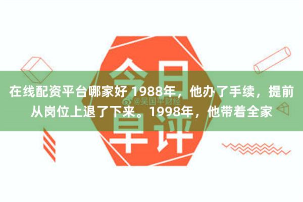 在线配资平台哪家好 1988年,他办了手续,提前从岗位上退了下来。1998年,他带着全家