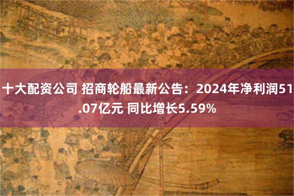 十大配资公司 招商轮船最新公告：2024年净利润51.07亿元 同比增长5.59%