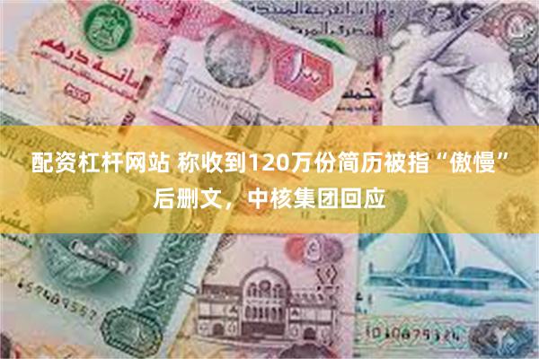 配资杠杆网站 称收到120万份简历被指“傲慢”后删文,中核集团回应