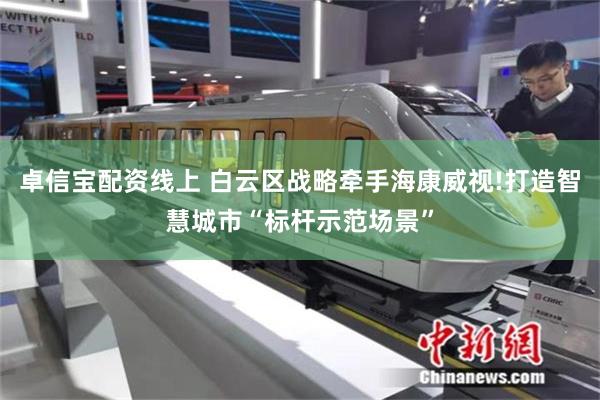 卓信宝配资线上 白云区战略牵手海康威视!打造智慧城市“标杆示范场景”