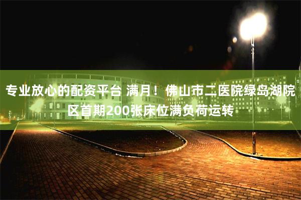 专业放心的配资平台 满月！佛山市二医院绿岛湖院区首期200张床位满负荷运转