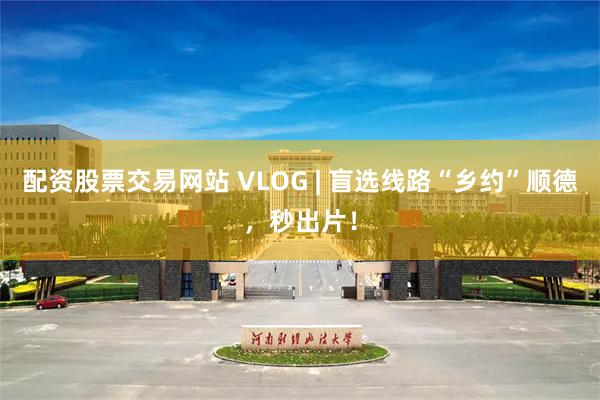 配资股票交易网站 VLOG | 盲选线路“乡约”顺德,秒出片!