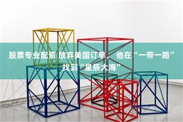 股票专业配资 放弃美国订单, 他在“一带一路”找到“星辰大海”