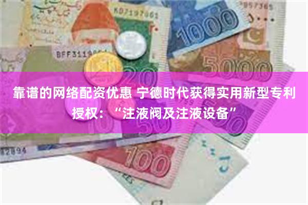 靠谱的网络配资优惠 宁德时代获得实用新型专利授权:“注液阀及注液设备”