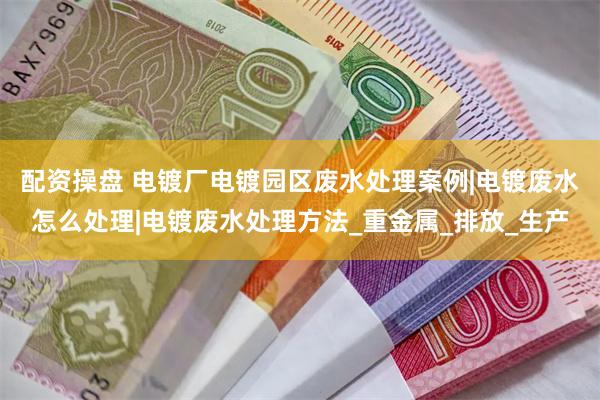 配资操盘 电镀厂电镀园区废水处理案例|电镀废水怎么处理|电镀废水处理方法_重金属_排放_生产