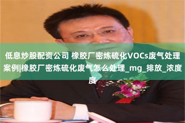 低息炒股配资公司 橡胶厂密炼硫化VOCs废气处理案例|橡胶厂密炼硫化废气怎么处理_mg_排放_浓度