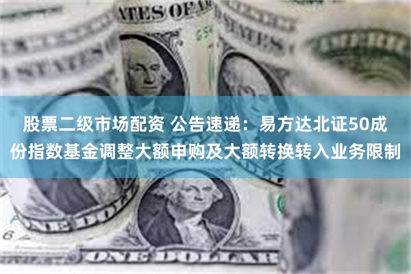 股票二级市场配资 公告速递：易方达北证50成份指数基金调整大额申购及大额转换转入业务限制