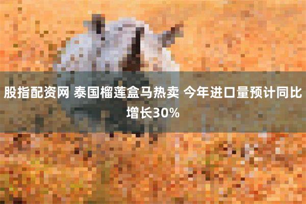 股指配资网 泰国榴莲盒马热卖 今年进口量预计同比增长30%