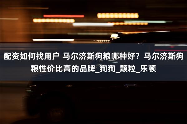 配资如何找用户 马尔济斯狗粮哪种好?马尔济斯狗粮性价比高的品牌_狗狗_颗粒_乐顿