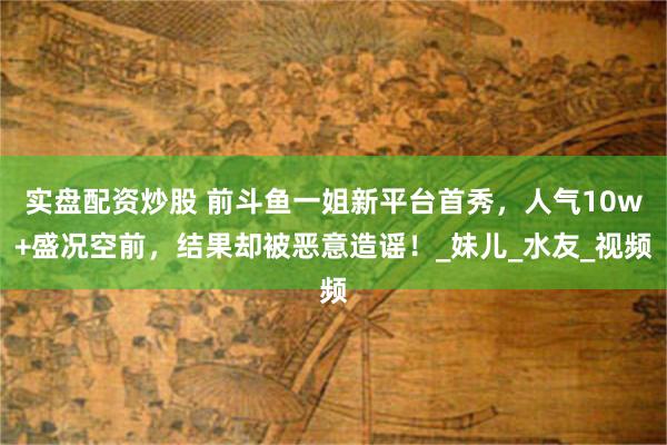 实盘配资炒股 前斗鱼一姐新平台首秀,人气10w+盛况空前,结果却被恶意造谣!_妹儿_水友_视频