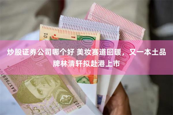 炒股证券公司哪个好 美妆赛道回暖，又一本土品牌林清轩拟赴港上市