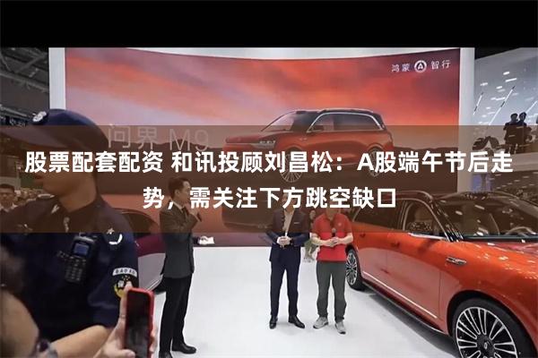 股票配套配资 和讯投顾刘昌松:A股端午节后走势,需关注下方跳空缺口