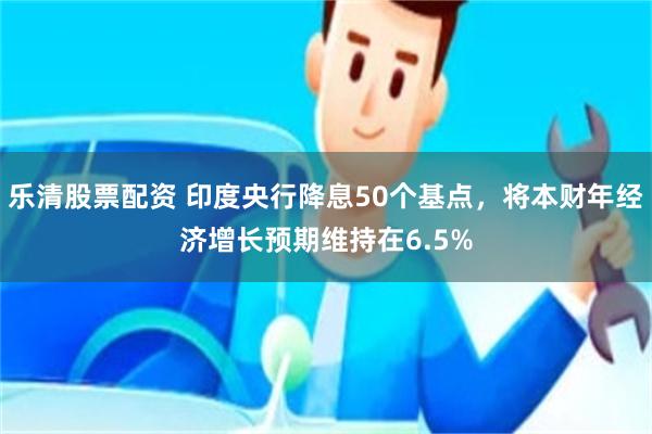 乐清股票配资 印度央行降息50个基点,将本财年经济增长预期维持在6.5%