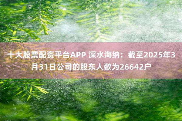 十大股票配资平台APP 深水海纳：截至2025年3月31日公司的股东人数为26642户