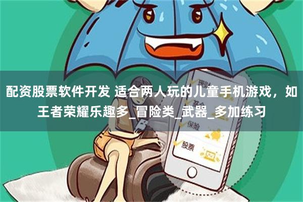 配资股票软件开发 适合两人玩的儿童手机游戏,如王者荣耀乐趣多_冒险类_武器_多加练习